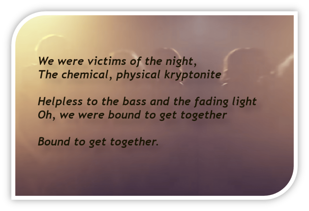 We were victims of the night, The chemical, physical kryptonite
Helpless to the bass and the fading light